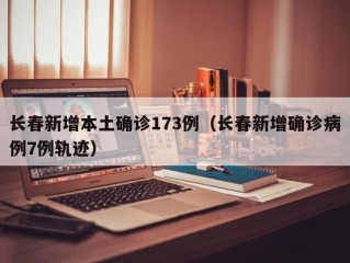长春新增本土确诊173例（长春新增确诊病例7例轨迹）