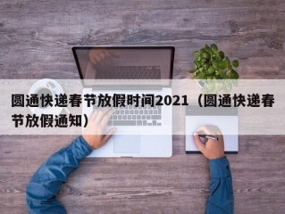 圆通快递春节放假时间2021（圆通快递春节放假通知）